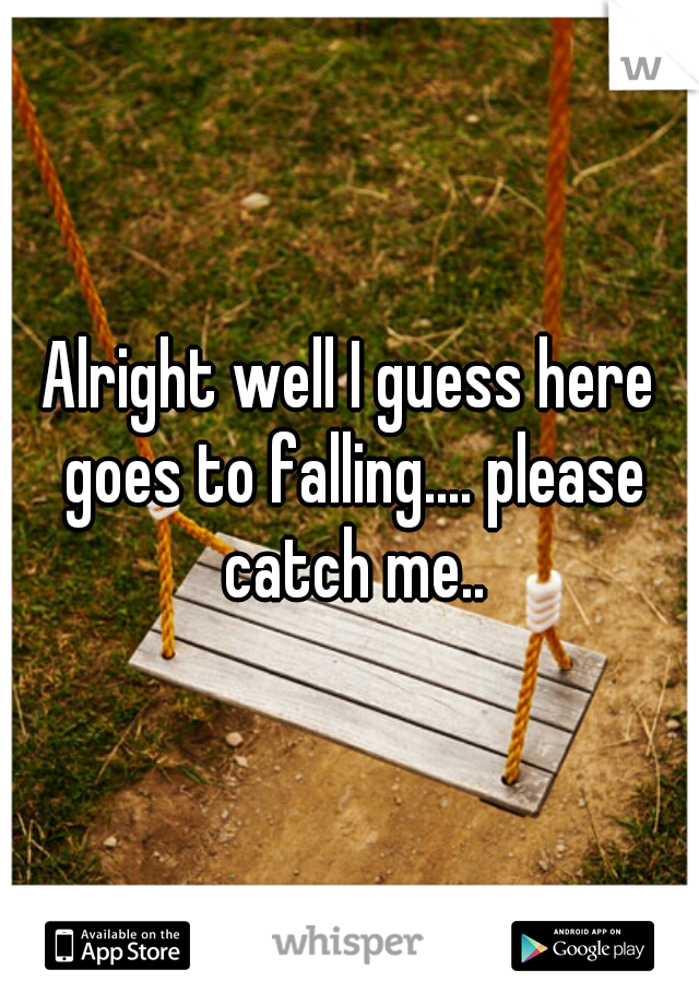 Alright well I guess here goes to falling.... please catch me..
