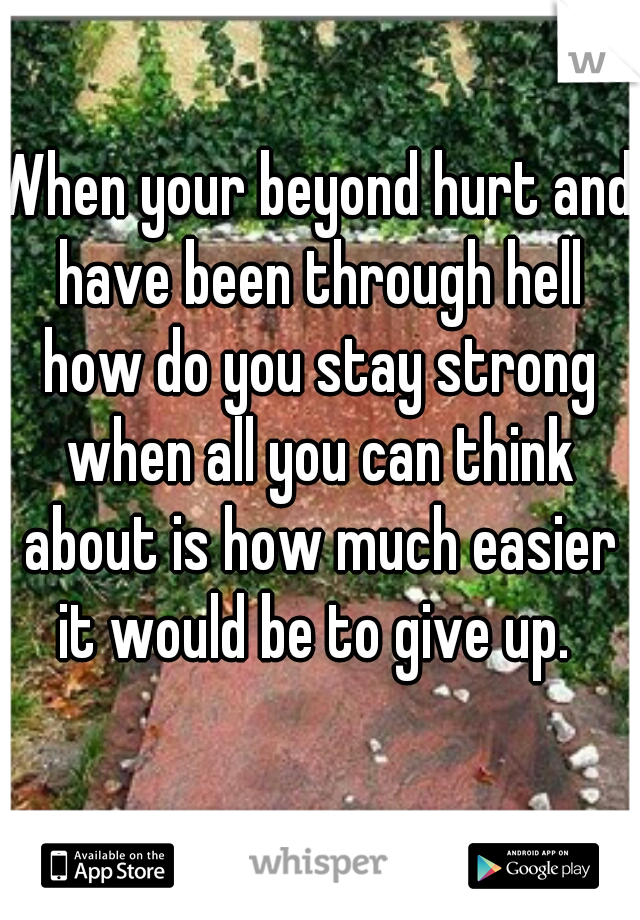When your beyond hurt and have been through hell how do you stay strong when all you can think about is how much easier it would be to give up. 