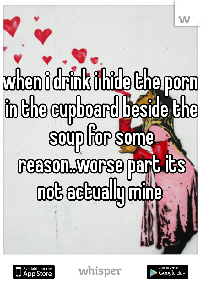 when i drink i hide the porn in the cupboard beside the soup for some reason..worse part its not actually mine 