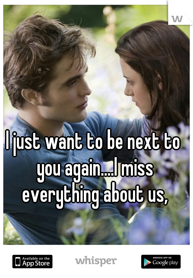 I just want to be next to you again....I miss everything about us,