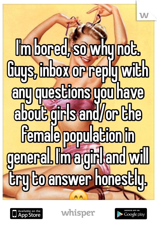 I'm bored, so why not. Guys, inbox or reply with any questions you have about girls and/or the female population in general. I'm a girl and will try to answer honestly. 😊