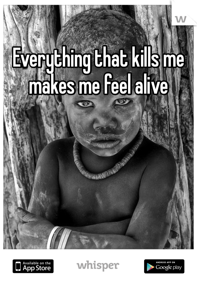 Everything that kills me makes me feel alive 