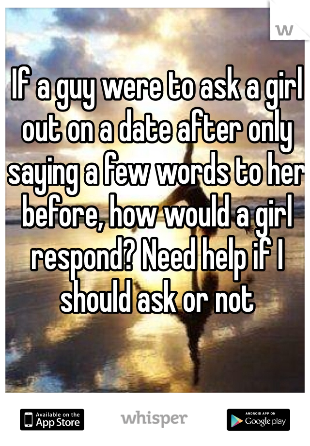 If a guy were to ask a girl out on a date after only saying a few words to her before, how would a girl respond? Need help if I should ask or not 