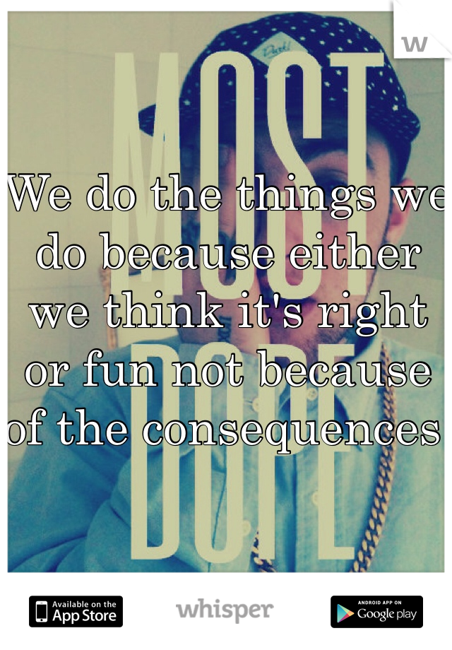 We do the things we do because either we think it's right or fun not because of the consequences 