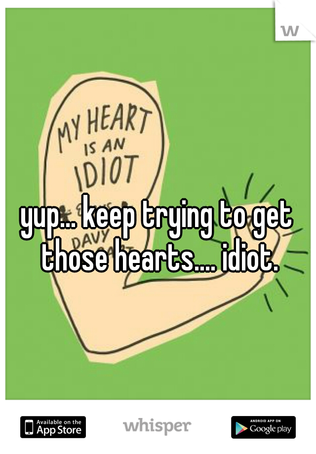 yup... keep trying to get those hearts.... idiot.