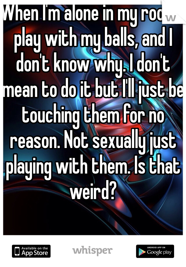 When I'm alone in my room I play with my balls, and I don't know why. I don't mean to do it but I'll just be touching them for no reason. Not sexually just playing with them. Is that weird?