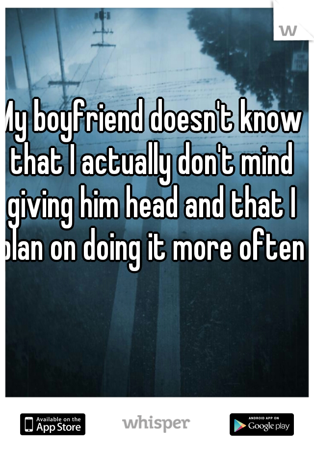 My boyfriend doesn't know that I actually don't mind giving him head and that I plan on doing it more often