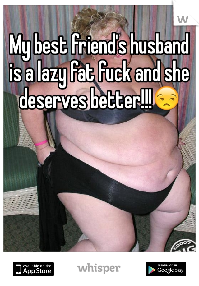 My best friend's husband is a lazy fat fuck and she deserves better!!!😒