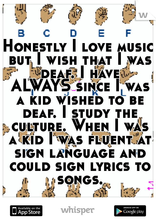Honestly I love music but I wish that I was deaf. I have ALWAYS since I was a kid wished to be deaf. I study the culture. When I was a kid I was fluent at sign language and could sign lyrics to songs.