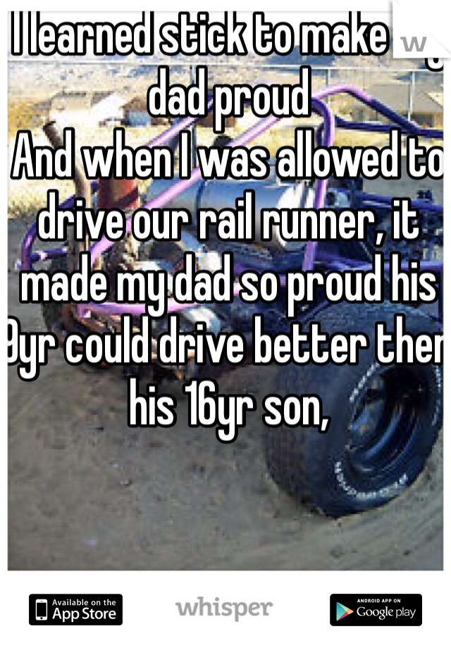 I learned stick to make my dad proud
And when I was allowed to drive our rail runner, it made my dad so proud his 9yr could drive better then his 16yr son, 

