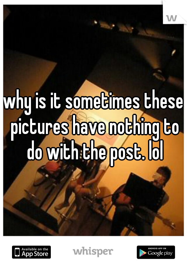 why is it sometimes these pictures have nothing to do with the post. lol