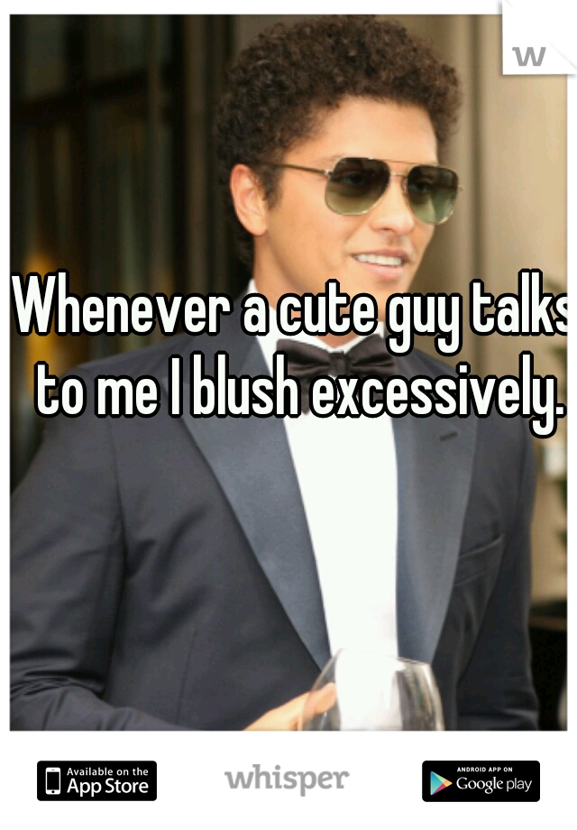 Whenever a cute guy talks to me I blush excessively.