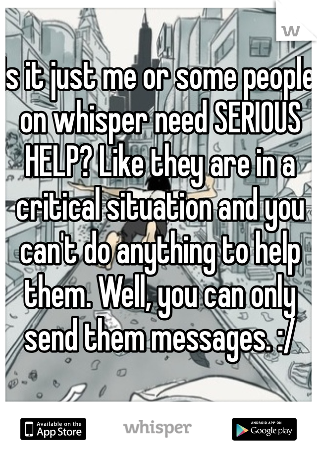 Is it just me or some people on whisper need SERIOUS HELP? Like they are in a critical situation and you can't do anything to help them. Well, you can only send them messages. :/