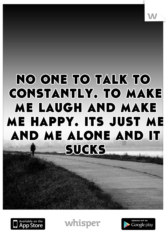 no one to talk to constantly. to make me laugh and make me happy. its just me and me alone and it sucks