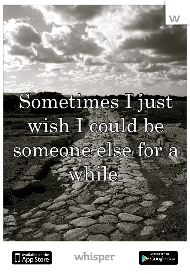 Sometimes I just wish I could be someone else for a while 
