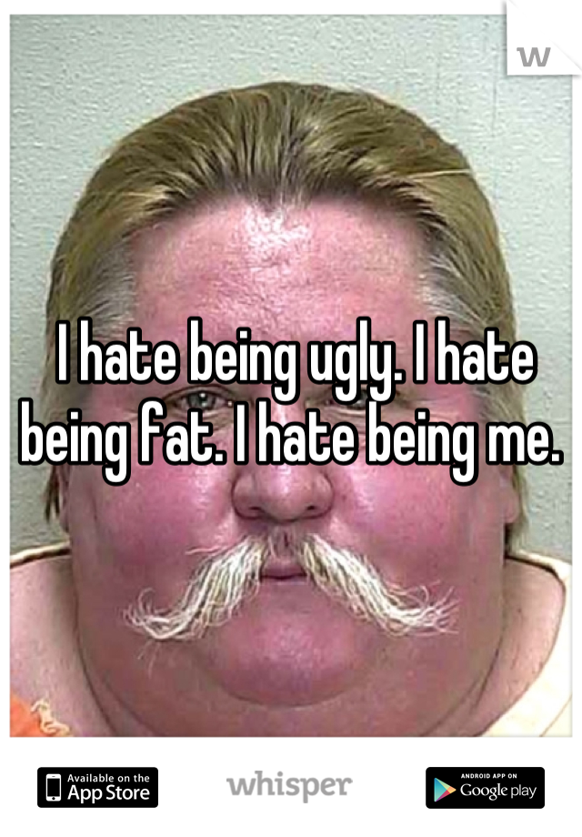 I hate being ugly. I hate being fat. I hate being me. 