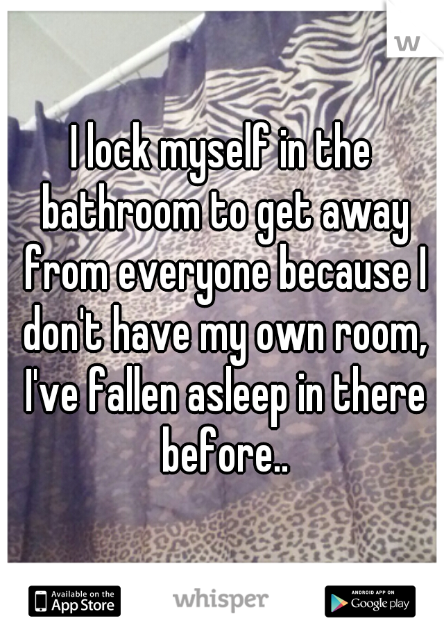 I lock myself in the bathroom to get away from everyone because I don't have my own room, I've fallen asleep in there before..