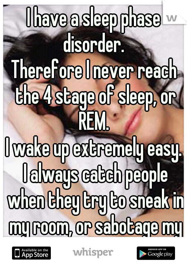 I have a sleep phase disorder. 
Therefore I never reach the 4 stage of sleep, or REM. 

I wake up extremely easy.
 I always catch people when they try to sneak in my room, or sabotage my sleep.   