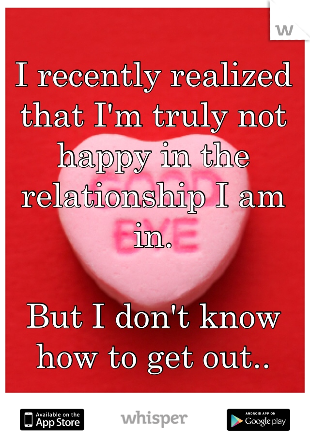 I recently realized that I'm truly not happy in the relationship I am in.

But I don't know how to get out..