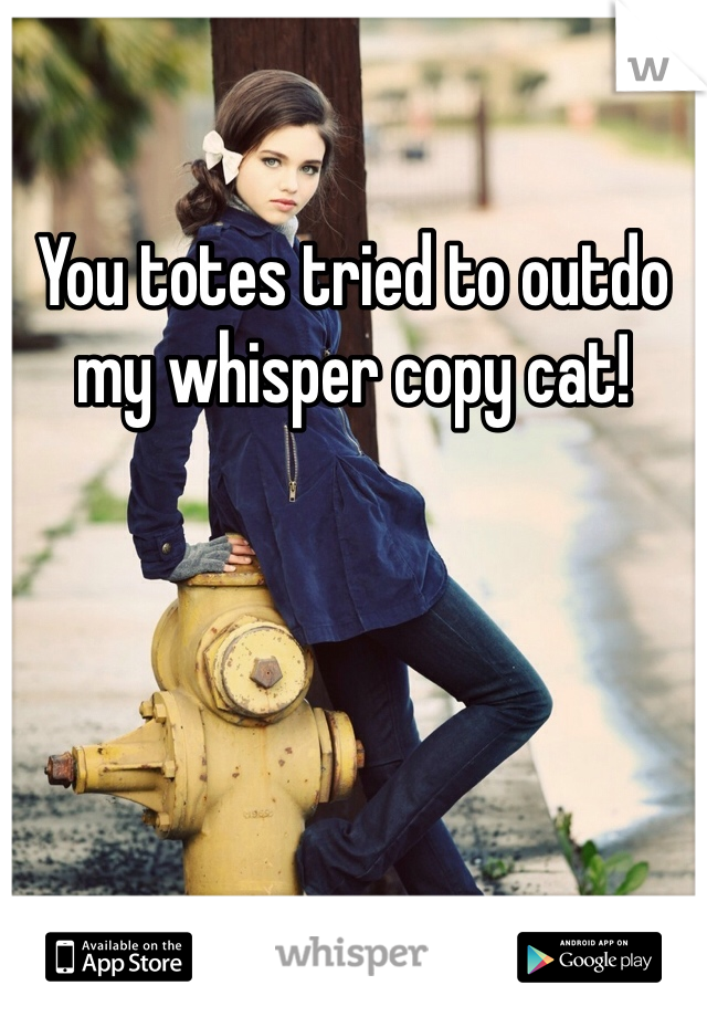 You totes tried to outdo my whisper copy cat!