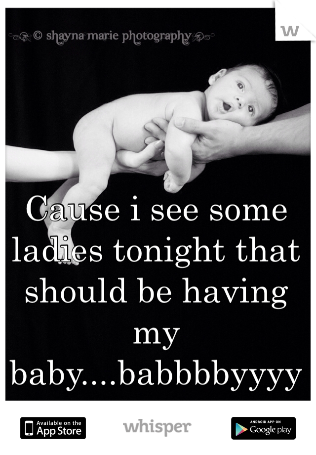 Cause i see some ladies tonight that should be having my baby....babbbbyyyy