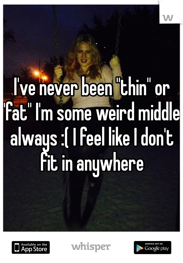 I've never been "thin" or "fat" I'm some weird middle always :( I feel like I don't fit in anywhere 