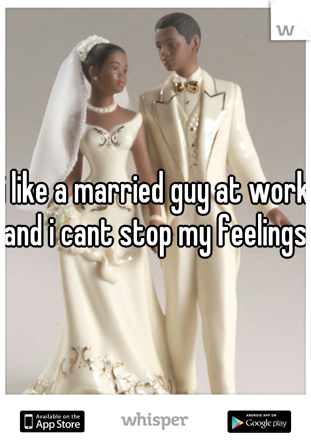 i like a married guy at work and i cant stop my feelings. 