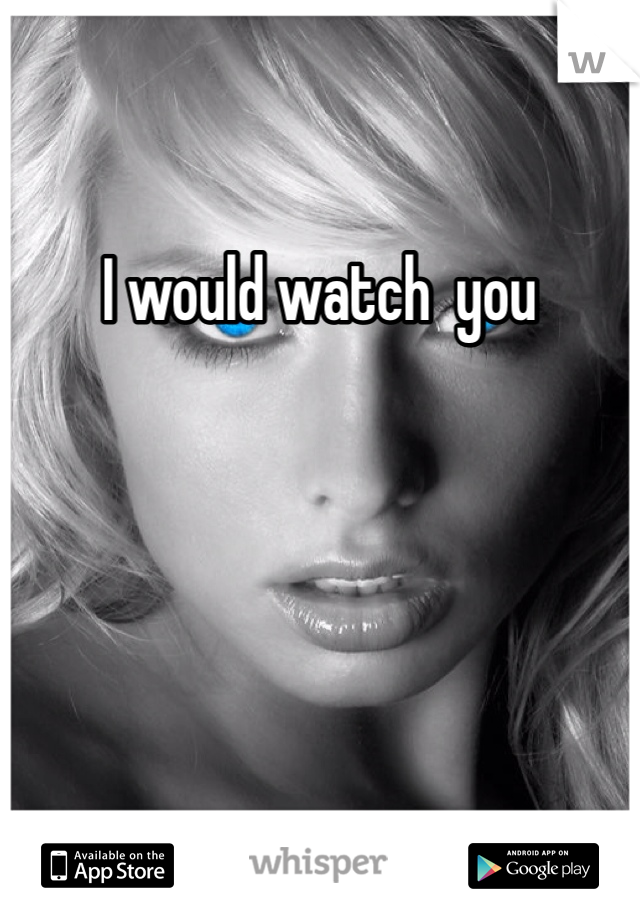 I would watch  you 