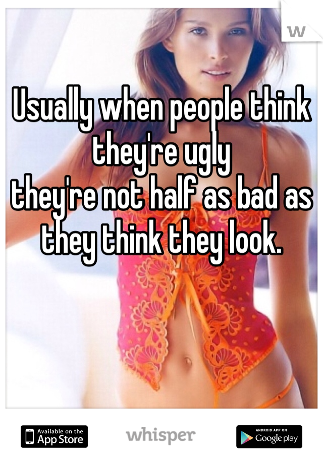 Usually when people think they're ugly
they're not half as bad as they think they look.