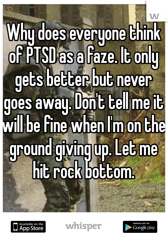 Why does everyone think of PTSD as a faze. It only gets better but never goes away. Don't tell me it will be fine when I'm on the ground giving up. Let me hit rock bottom. 