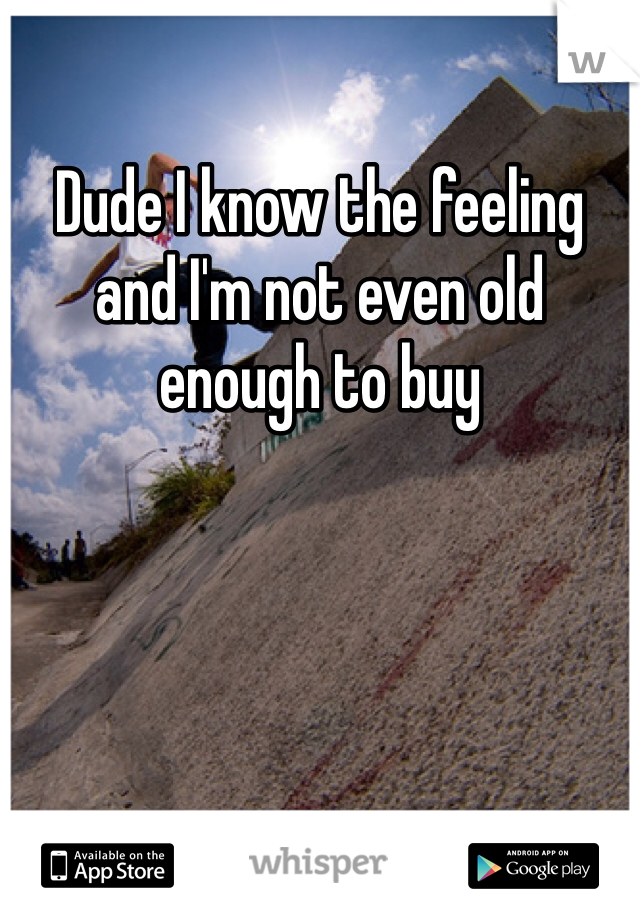 Dude I know the feeling and I'm not even old enough to buy