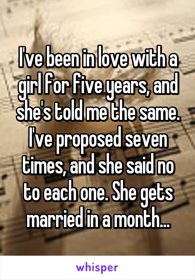 I've been in love with a girl for five years, and she's told me the same. I've proposed seven times, and she said no to each one. She gets married in a month...