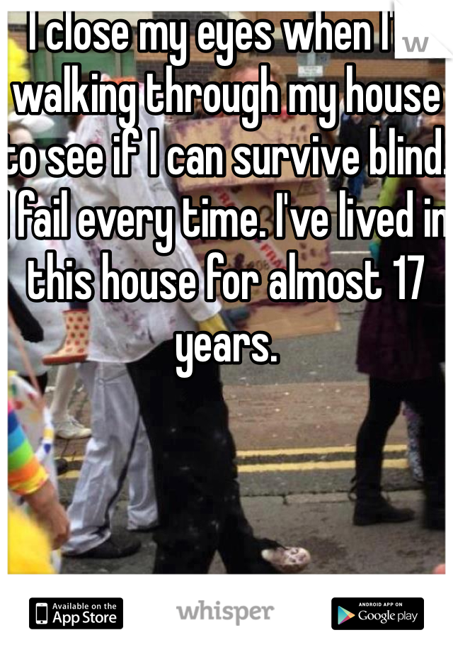 I close my eyes when I'm walking through my house to see if I can survive blind. I fail every time. I've lived in this house for almost 17 years.