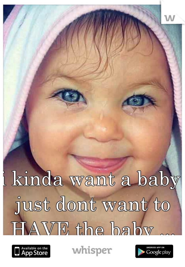 i kinda want a baby just dont want to HAVE the baby ... no pain for me!