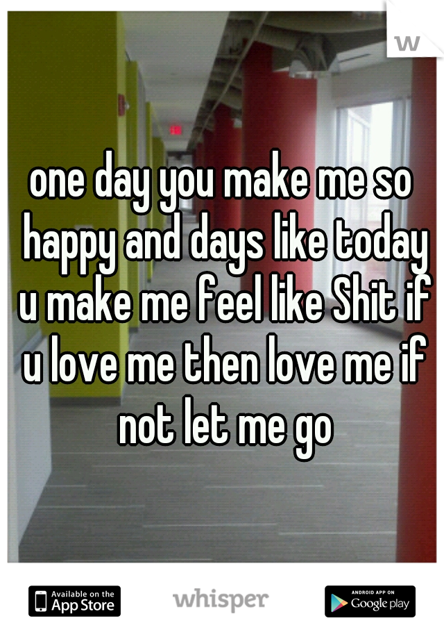 one day you make me so happy and days like today u make me feel like Shit if u love me then love me if not let me go