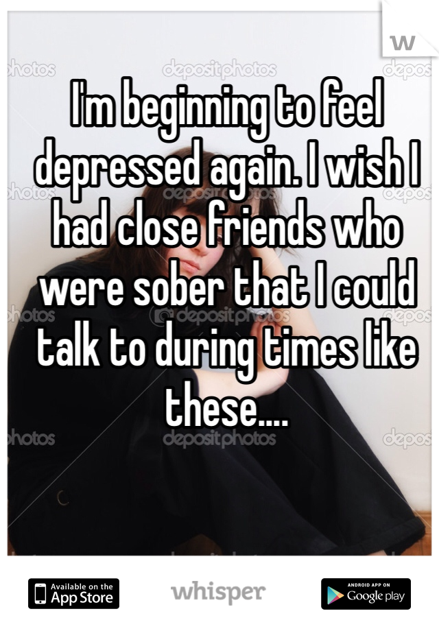 I'm beginning to feel depressed again. I wish I had close friends who were sober that I could talk to during times like these....