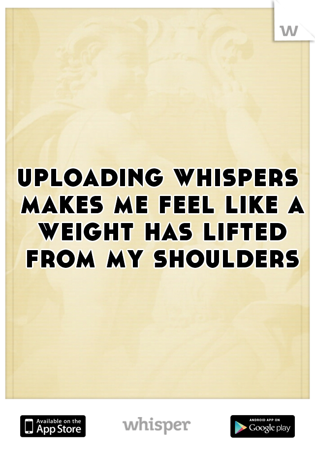 uploading whispers makes me feel like a weight has lifted from my shoulders
