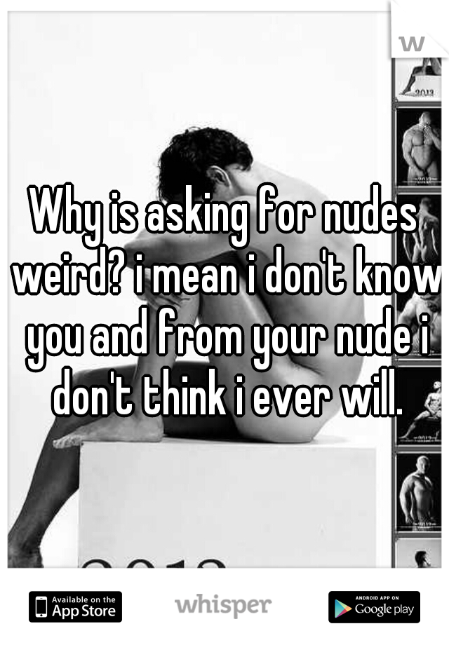 Why is asking for nudes weird? i mean i don't know you and from your nude i don't think i ever will.