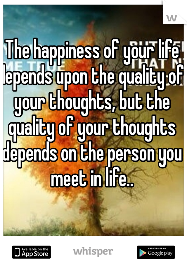 The happiness of your life depends upon the quality of your thoughts, but the quality of your thoughts depends on the person you meet in life..