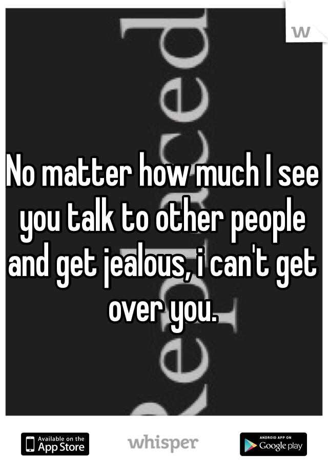 No matter how much I see you talk to other people and get jealous, i can't get over you. 
