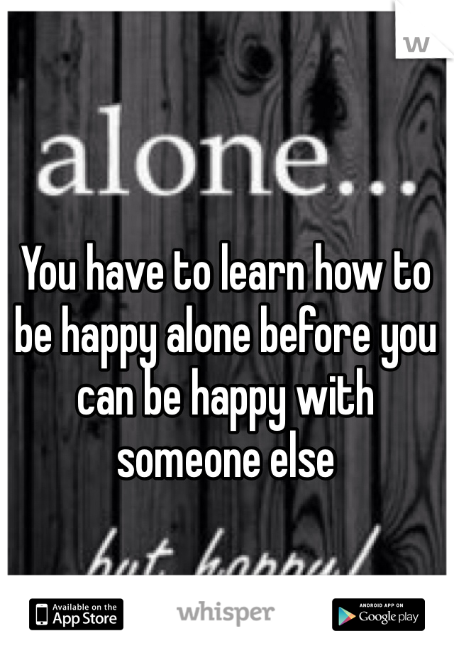 You have to learn how to be happy alone before you can be happy with someone else