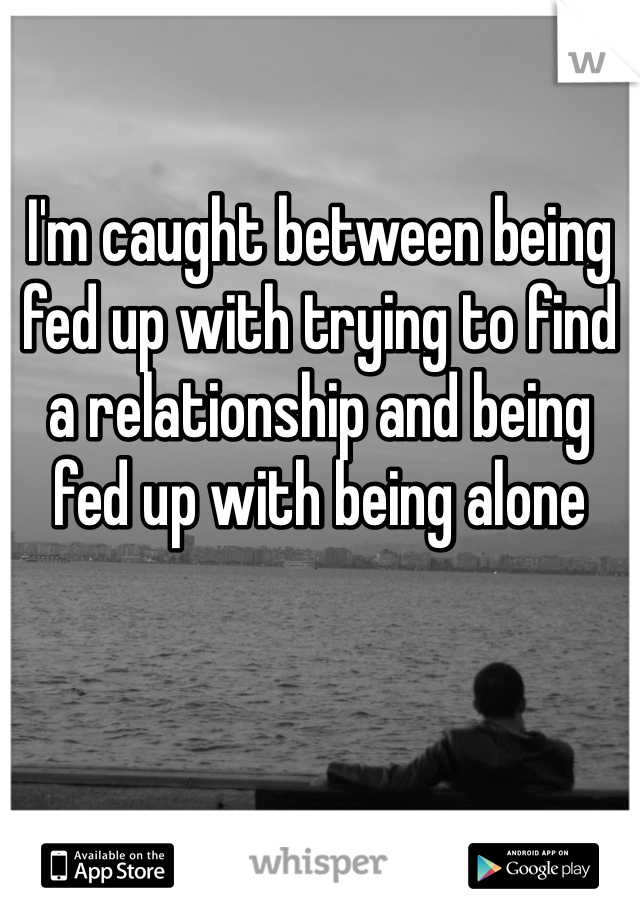 I'm caught between being fed up with trying to find a relationship and being fed up with being alone 