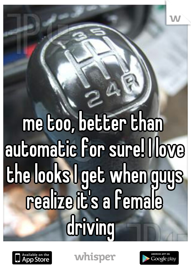 me too, better than automatic for sure! I love the looks I get when guys realize it's a female driving  