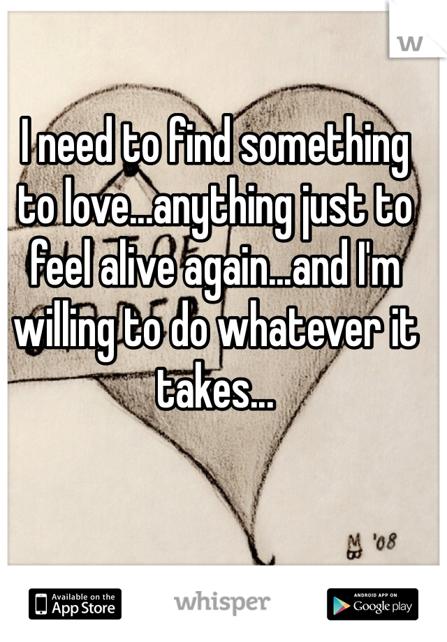I need to find something to love...anything just to feel alive again...and I'm willing to do whatever it takes...