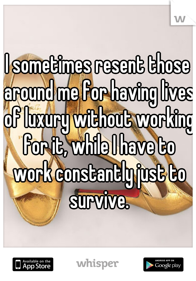 I sometimes resent those around me for having lives of luxury without working for it, while I have to work constantly just to survive.