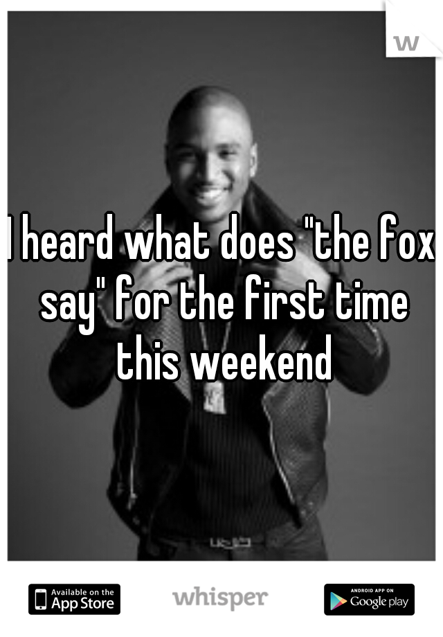 I heard what does "the fox say" for the first time this weekend