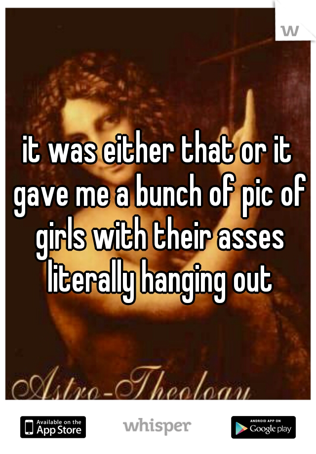 it was either that or it gave me a bunch of pic of girls with their asses literally hanging out