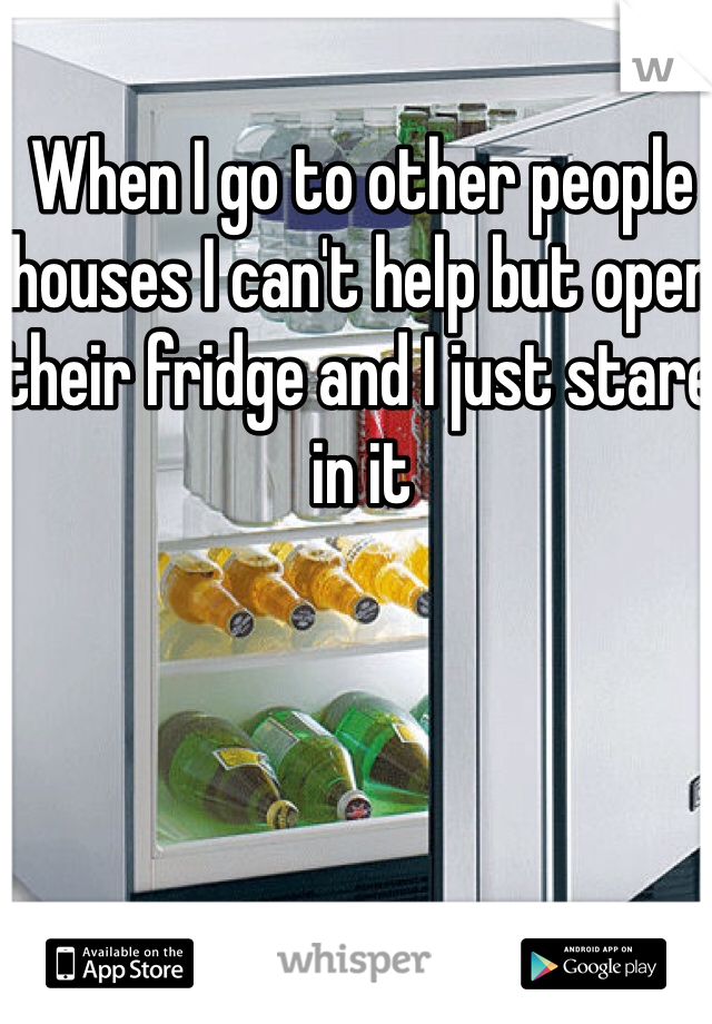 When I go to other people houses I can't help but open their fridge and I just stare in it 