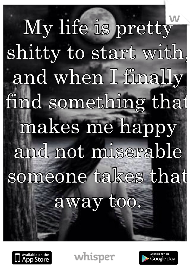 My life is pretty shitty to start with, and when I finally find something that makes me happy and not miserable someone takes that away too. 