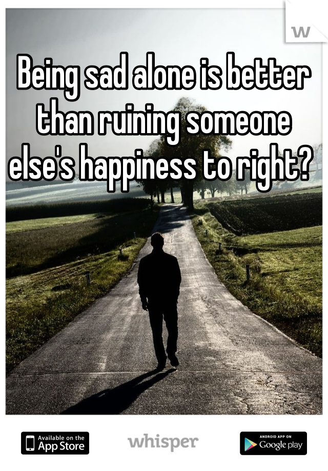Being sad alone is better than ruining someone else's happiness to right? 